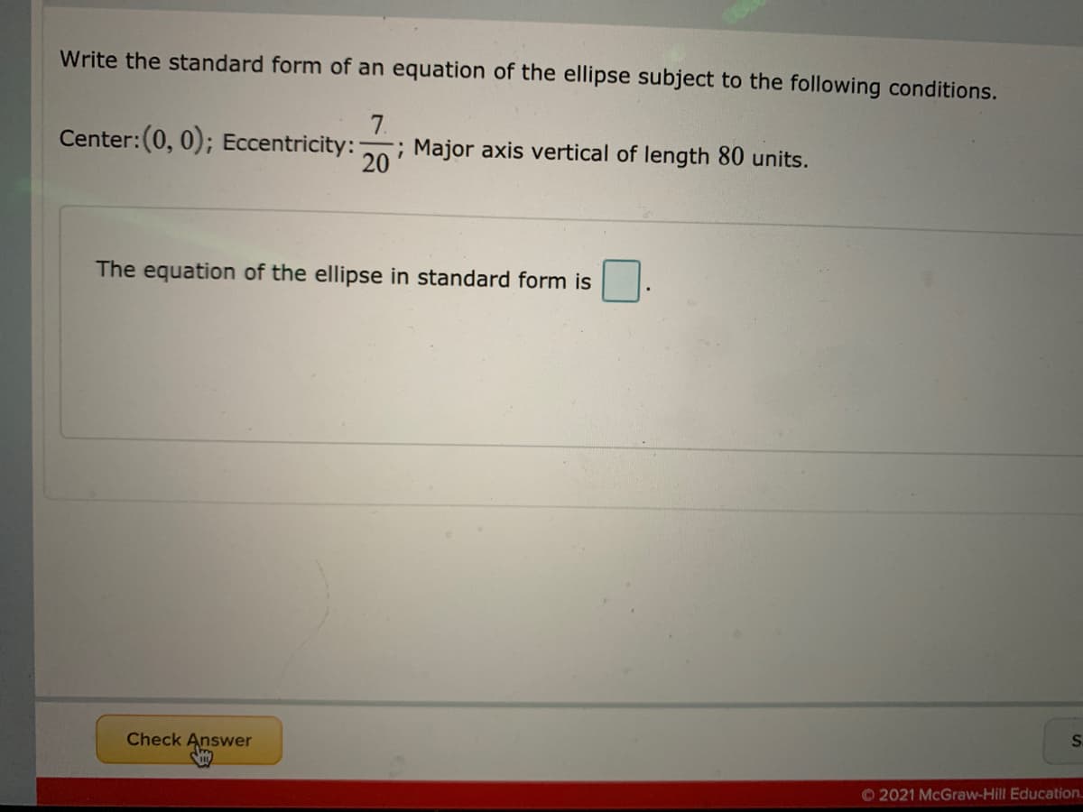 Write the standard form of an equation of the ellipse subject to the following conditions.
7.
Center:(0, 0); Eccentricity:
; Major axis vertical of length 80 units.
20
The equation of the ellipse in standard form is
S.
Check Answer
O 2021 McGraw-Hill Education.
