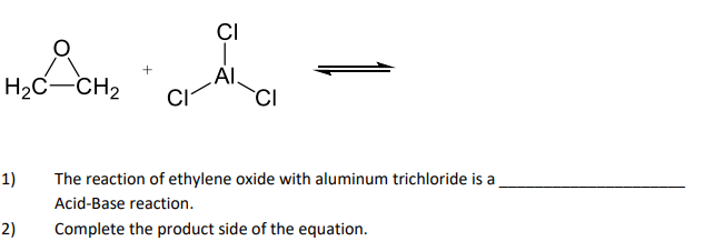 CI
AI.
H2C-CH2
1)
The reaction of ethylene oxide with aluminum trichloride is a
Acid-Base reaction.
Complete the product side of the equation.
