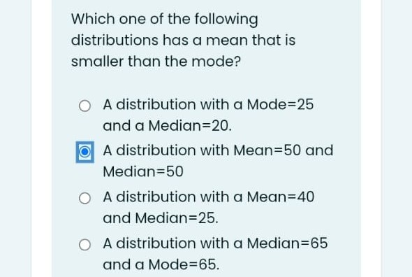 Which one of the following
distributions has a mean that is
smaller than the mode?
O A distribution with a Mode3D25
and a Median3D20.
O A distribution with Mean350 and
Median=50
O A distribution with a Mean=40
and Median3D25.
O A distribution with a Median=65
and a Mode3D65.
