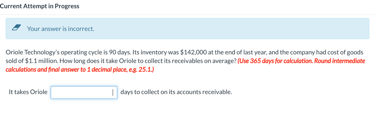 Current Attempt in Progress
Your answer is incorrect.
Oriole Technology's operating cycle is 90 days. Its inventory was $142,000 at the end of last year, and the company had cost of goods
sold of $1.1 million. How long does it take Oriole to collect its receivables on average? (Use 365 days for calculation. Round intermediate
calculations and final answer to 1 decimal place, e.g. 25.1.)
It takes Oriole
days to collect on its accounts receivable.