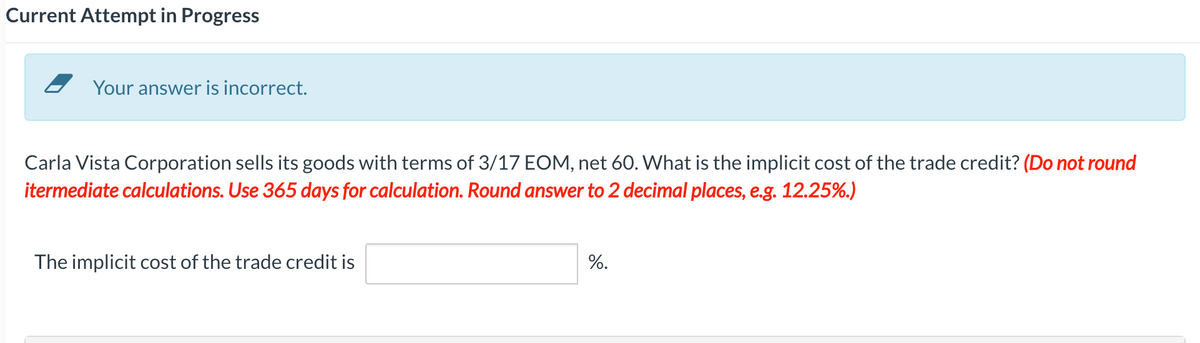 Current Attempt in Progress
Your answer is incorrect.
Carla Vista Corporation sells its goods with terms of 3/17 EOM, net 60. What is the implicit cost of the trade credit? (Do not round
itermediate calculations. Use 365 days for calculation. Round answer to 2 decimal places, e.g. 12.25%.)
The implicit cost of the trade credit is
%.