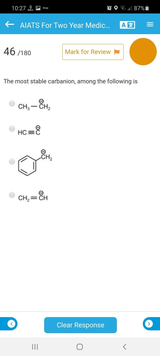 10:27 0 A shop
O O 7 l 87%i
AIATS For Two Year Medic.
A
46 /180
Mark for Review
The most stable carbanion, among the following is
CH; – ČH,
НС
CH, = CH
Clear Response
II
III
