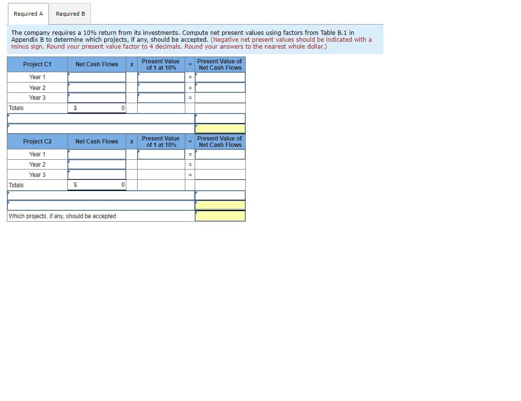 Required A
Required B
The company requires a 10% return from its investments. Compute net present values using factors from Table B.1 in
Appendix B to determine which projects, if any, should be accepted. (Negative net present values should be indicated with a
minus sign. Round your present value factor to 4 decimals. Round your answers to the nearest whole dollar.)
Present Value
of 1 at 10%
Present Value of
Net Cash Flows
Project C1
Net Cash Flows
Year 1
Year 2
Year 3
Totals
Present Value
Project C2
Present Value of
Net Cash Flows
Net Cash Flows
of 1 at 10%
Year 1
Year 2
=
Year 3
Totals
Which projects, if any, should be accepted
