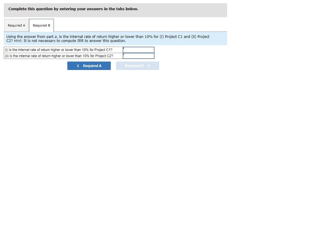 Complete this question by entering your answers in the tabs below.
Required A
Required B
Using the answer from part a, is the internal rate of return higher or lower than 10% for (i) Project C1 and (ii) Project
C2? Hint: It is not necessary to compute IRR to answer this question.
0 Is the internal rate of return higher or lower than 10% for Project C1?
(i) Is the internal rate of return higher or lower than 10% for Project C2?
< Required A
Required B>
