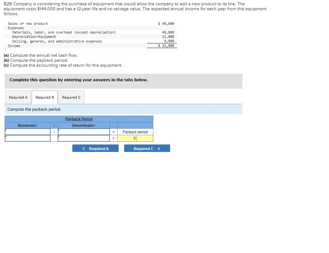 B2B Company is considering the purchase of equipment that would allow the company to add a new product to its line. The
equipment costs $144,000 and has a 12-year life and no salvage value. The expected annual income for each year from this equipment
follows.
$ 90,000
Sales of new product
Expenses
Materials, labor, and overhead (except depreciation)
Depreciation-Equipment
Selling, general, and administrative expenses
48,000
12,000
9,000
$ 21,000
Income
(a) Compute the annual net cash flow.
(b) Compute the payback period.
(c) Compute the accounting rate of return for this equipment.
Complete this question by entering your answers in the tabs below.
Required A
Required B
Required C
Compute the payback period.
Payback Period
Numerator:
Denominator:
Payback period
< RequiredA
Required C >
