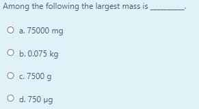 Among the following the largest mass is
O a. 75000 mg
O b. 0.075 kg
O . 7500 g
O d. 750 ug
