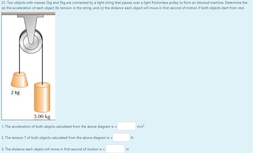 21. Two objects with masses 2kg and 5kg are connected by a light string that passes over a light frictionless pulley to form an Atwood machine. Determine the
(a) the acceleration of each object (b) tension in the string, and (c) the distance each object will move in first second of motion if both objects start from rest.
2 kg
5.00 kg
1. The acceleration of both objects calculated from the above diagram is =
m/s
2. The tension T of both objects calculated from the above diagram is =
3. The distance each object will move in first second of motion is =
m
