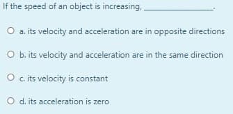 If the speed of an object is increasing,
O a. its velocity and acceleration are in opposite directions
O b.its velocity and acceleration are in the same direction
O c its velocity is constant
O d. its acceleration is zero

