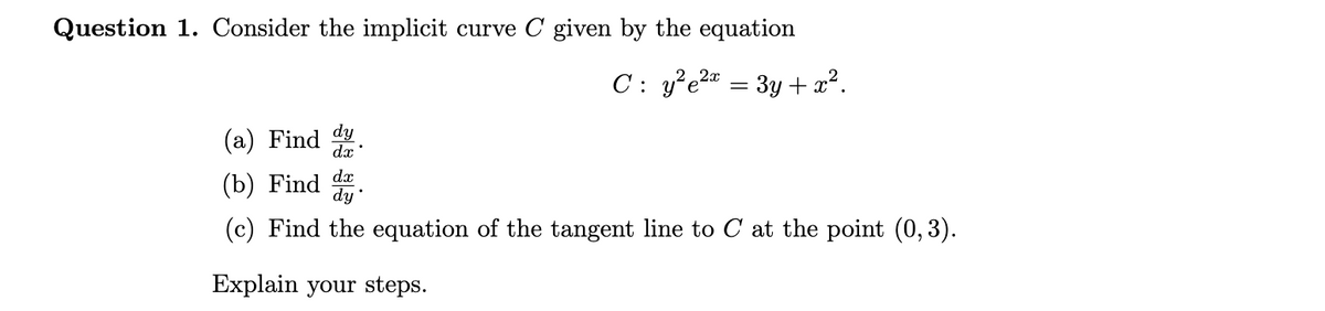 Question 1. Consider the implicit curve C given by the equation
C: y²e²x = 3y + x².
(a) Find dy
dx
dx
(b) Find dy
(c) Find the equation of the tangent line to C at the point (0,3).
Explain your steps.