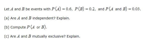 Let A and B be events with P(A) = 0.6, P(B) = 0.2, and P(A and B) = 0.03.
(a) Are A and B independent? Explain.
(b) Compute P (A or B).
(c) Are A and B mutually exclusive? Explain.

