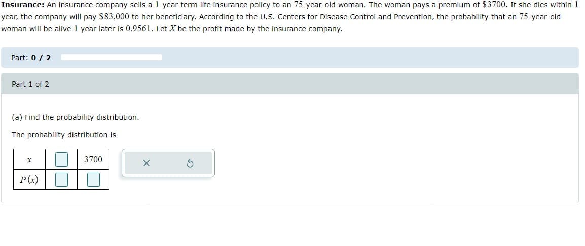 Insurance: An insurance company sells a 1-year term life insurance policy to an 75-year-old woman. The woman pays a premium of $3700. If she dies within 1
year, the company will pay $83,000 to her beneficiary. According to the U.S. Centers for Disease Control and Prevention, the probability that an 75-year-old
woman will be alive 1 year later is 0.9561. Let X be the profit made by the insurance company.
Part: 0 / 2
Part 1 of 2
(a) Find the probability distribution.
The probability distribution is
3700
P(x)
