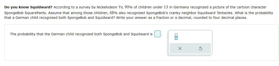 Do you know Squidward? According to a survey by Nickelodeon TV, 90% of children under 13 in Germany recognized a picture of the cartoon character
SpongeBob SquarePants. Assume that among those children, 68% also recognized SpongeBob's cranky neighbor Squidward Tentacles. What is the probability
that a German child recognized both SpongeBob and Squidward? Write your answer as a fraction or a decimal, rounded
four decimal places.
The probability that the German child recognized both SpongeBob and Squidward is
