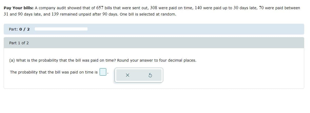 Pay Your bills: A company audit showed that of 657 bills that were sent out, 308 were paid on time, 140 were paid up to 30 days late, 70 were paid between
31 and 90 days late, and 139 remained unpaid after 90 days. One bill is selected at random.
Part: 0 / 2
Part 1 of 2
(a) What is the probability that the bill was paid on time? Round your answer to four decimal places.
The probability that the bill was paid on time is
