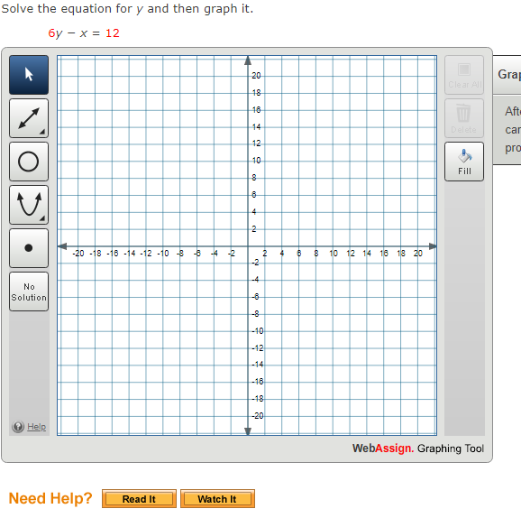 Solve the equation for y and then graph it.
бу— х %3D 12
20
Grap
Clear All
18
16
Aft
14
Delete
car
12
pro
10
Fill
-20 -18 -16 -14 -12 -10 -3 -5
4 -2
2
-2
$ 10 12 14 16 18 20
-4
No
Solution
-8
-8
-10
-12
-14
-18
-18
-20
Help
WebAssign. Graphing Tool
Need Help?
Read It
Watch It
