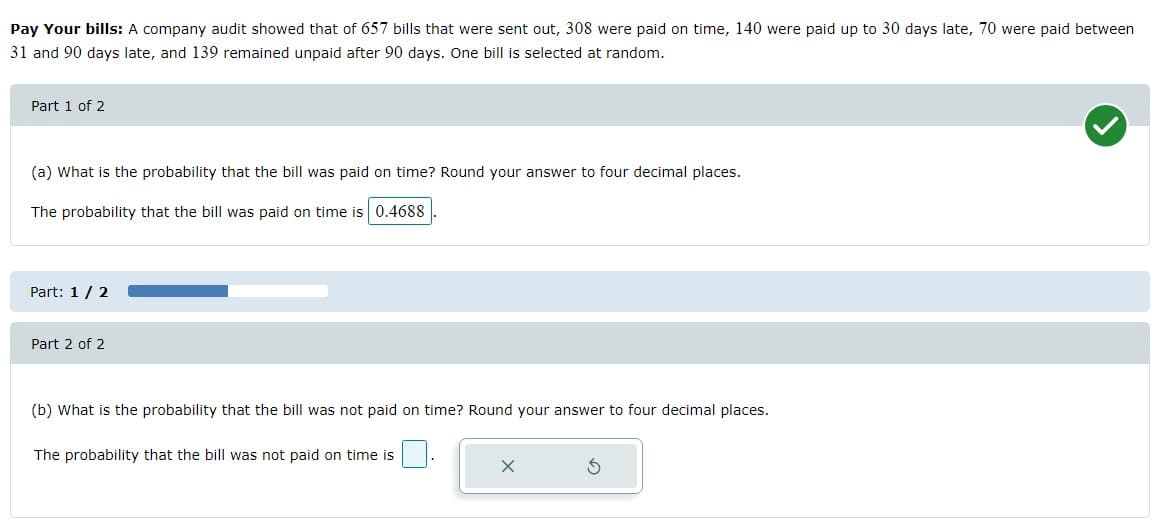 Pay Your bills: A company audit showed that of 657 bills that were sent out, 308 were paid on time, 140 were paid up to 30 days late, 70 were paid between
31 and 90 days late, and 139 remained unpaid after 90 days. One bill is selected at random.
Part 1 of 2
(a) What is the probability that the bill was paid on time? Round your answer to four decimal places.
The probability that the bill was paid on time is 0.4688
Part: 1/2
Part 2 of 2
(b) What is the probability that the bill was not paid on time? Round your answer to four decimal places.
The probability that the bill was not paid on time is
