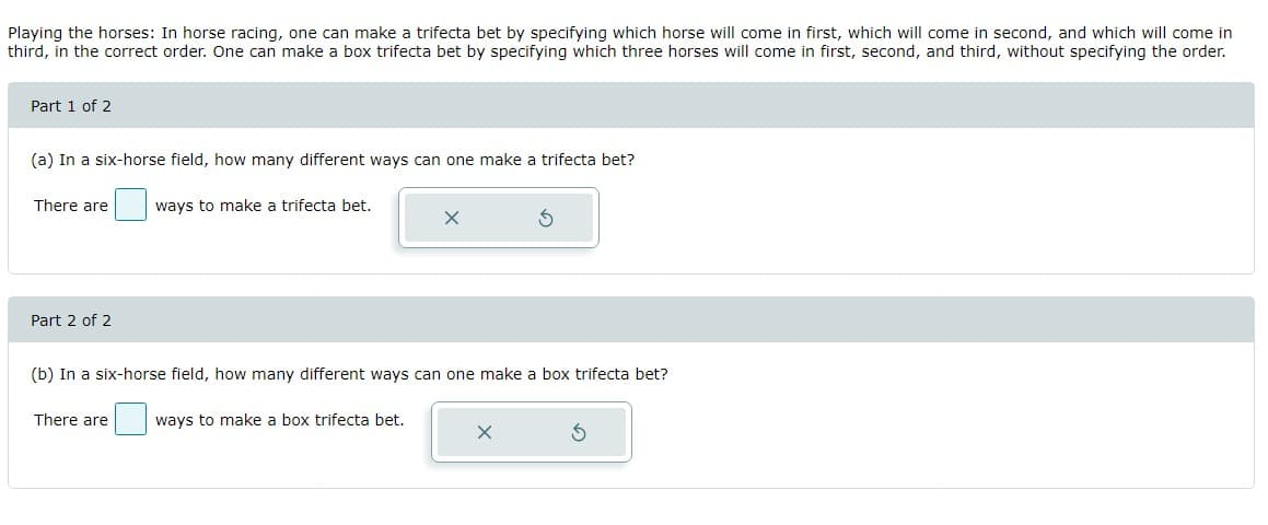 Playing the horses: In horse racing, one can make a trifecta bet by specifying which horse will come in first, which will come in second, and which will come in
third, in the correct order. One can make a box trifecta bet by specifying which three horses will come in first, second, and third, without specifying the order.
Part 1 of 2
(a) In a six-horse field, how many different ways can one make a trifecta bet?
There are
ways to make a trifecta bet.
Part 2 of 2
(b) In a six-horse field, how many different ways can one make a box trifecta bet?
There are
ways to make a box trifecta bet.
