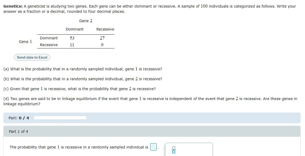 Genetics: A geneticist is studying two genes. Each gene can be either dominant or recessive. A sample of 100 individuals is categorized as follows. Write your
answer as a fraction or a decimal, rounded to four decimal places.
Gene 2
Dominant
Recessive
Dominant
53
27
Gene 1
Recessive
11
9
Send data to Excel
(a) What is the probability that in a randomly sampled individual, gene 1 is recessive?
(b) What is the probability that in a randomly sampled individual, gene 2 is recessive?
(c) Given that gene 1 is recessive, what is the probability that gene 2 is recessive?
(d) Two genes are said to be in linkage equilibrium if the event that gene 1 is recessive is independent of the event that gene 2 is recessive. Are these genes in
linkage equilibrium?
Part: 0/ 4
Part 1 of 4
The probability that gene 1 is recessive in a randomly sampled individual is
nin
