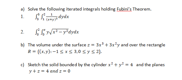 a) Solve the following iterated integrals holding Fubini's Theorem.
dydx
(x+y)
1.
Só So y/x? – y²dydx
2.
b) The volume under the surface z = 3x3 + 3x?y and over the rectangle
R = {(x,y): –1< x < 3,0 < y < 2}.
c) Sketch the solid bounded by the cylinder x? + y? = 4 and the planes
y+ z = 4 and z = 0
