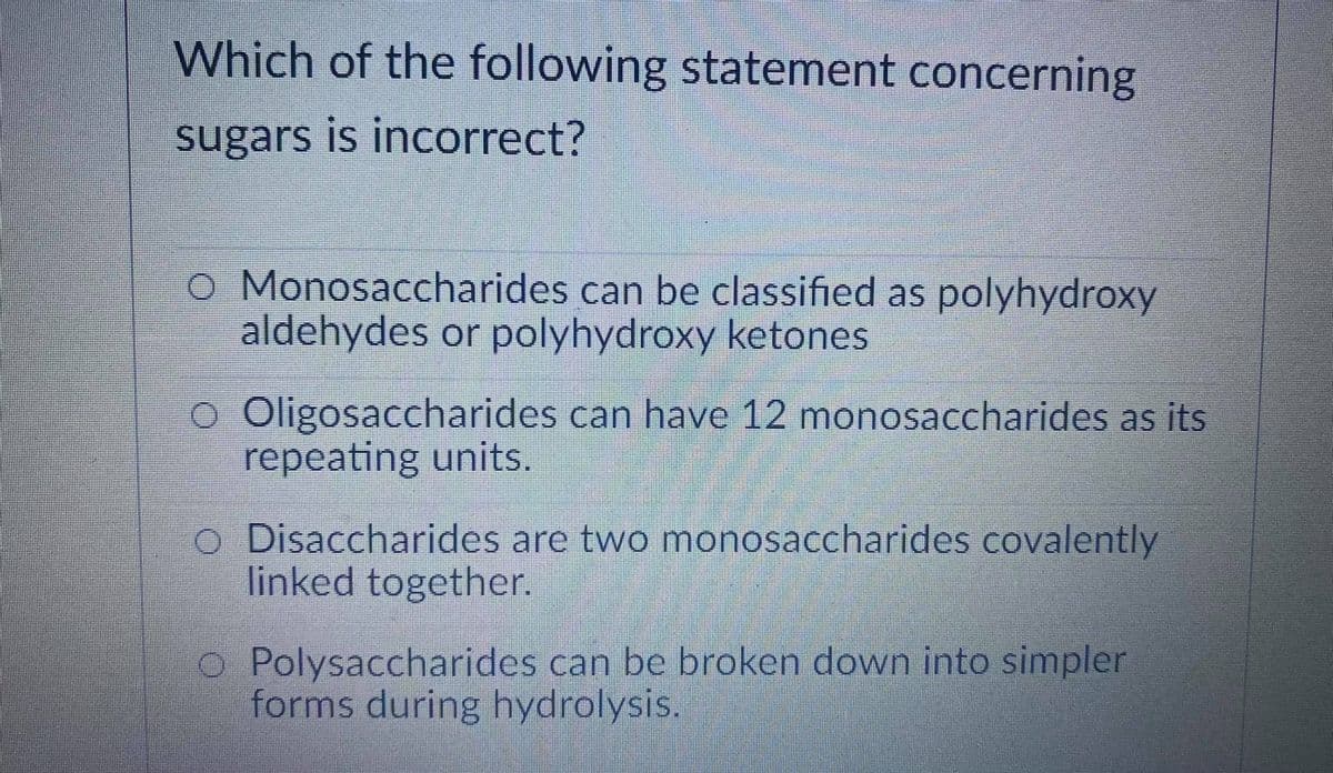 Which of the following statement concerning
sugars is incorrect?
O Monosaccharides can be classified as polyhydroxy
aldehydes or polyhydroxy ketones
o Oligosaccharides can have 12 monosaccharides as its
repeating units.
Disaccharides are two monosaccharides covalently
linked together.
O Polysaccharides can be broken down into simpler
forms during hydrolysis.
