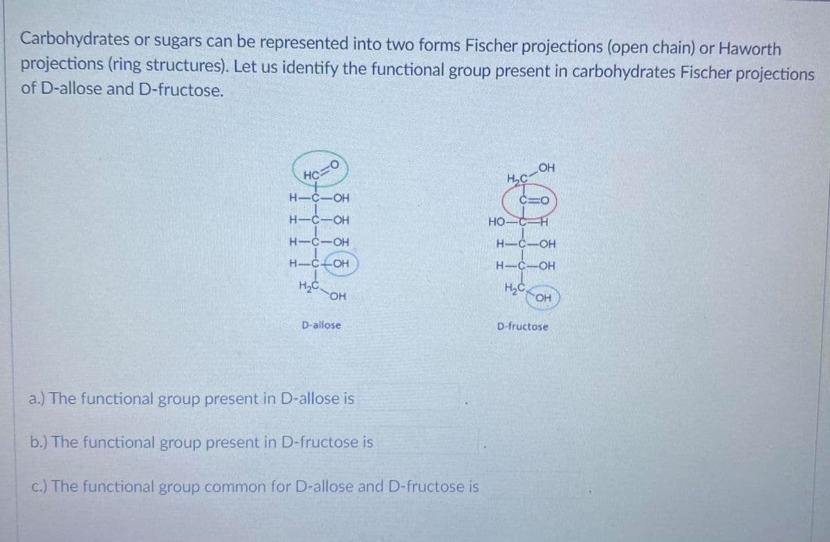 Carbohydrates or sugars can be represented into two forms Fischer projections (open chain) or Haworth
projections (ring structures). Let us identify the functional group present in carbohydrates Fischer projections
of D-allose and D-fructose.
H,C
H-C-OH
C=0
H-C-OH
HO-C
H-C-OH
H-C-OH
H C+OH
H-C-OH
HyC,
HO.
HO
D-allose
D-fructose
a.) The functional group present in D-allose is
b.) The functional group present in D-fructose is
c.) The functional group common for D-allose and D-fructose is
