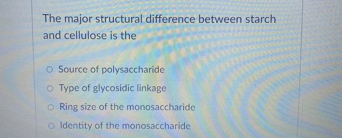 The major structural difference between starch
and cellulose is the
O Source of polysaccharide
o Type of glycosidic linkage
o Ring size of the monosaccharide
o Identity of the monosaccharide
