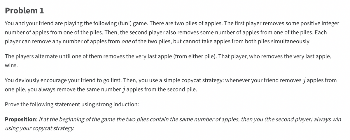 Problem 1
You and your friend are playing the following (fun!) game. There are two piles of apples. The first player removes some positive integer
number of apples from one of the piles. Then, the second player also removes some number of apples from one of the piles. Each
player can remove any number of apples from one of the two piles, but cannot take apples from both piles simultaneously.
The players alternate until one of them removes the very last apple (from either pile). That player, who removes the very last apple,
wins.
You deviously encourage your friend to go first. Then, you use a simple copycat strategy: whenever your friend removes j apples from
one pile, you always remove the same number j apples from the second pile.
Prove the following statement using strong induction:
Proposition: If at the beginning of the game the two piles contain the same number of apples, then you (the second player) always win
using your copycat strategy.