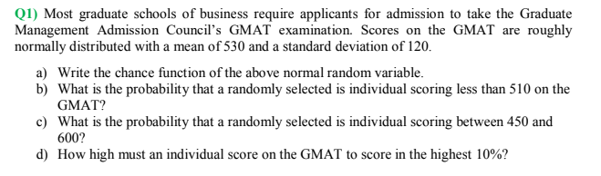Q1) Most graduate schools of business require applicants for admission to take the Graduate
Management Admission Council's GMAT examination. Scores on the GMAT are roughly
normally distributed with a mean of 530 and a standard deviation of 120.
a) Write the chance function of the above normal random variable.
b) What is the probability that a randomly selected is individual scoring less than 510 on the
GMAT?
c) What is the probability that a randomly selected is individual scoring between 450 and
600?
d) How high must an individual score on the GMAT to score in the highest 10%?
