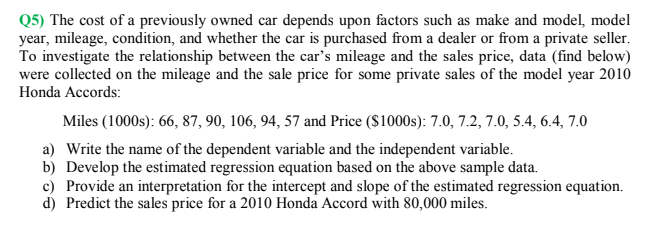 Q5) The cost of a previously owned car depends upon factors such as make and model, model
year, mileage, condition, and whether the car is purchased from a dealer or from a private seller.
To investigate the relationship between the car's mileage and the sales price, data (find below)
were collected on the mileage and the sale price for some private sales of the model year 2010
Honda Accords:
Miles (1000s): 66, 87, 90, 106, 94, 57 and Price ($1000s): 7.0, 7.2, 7.0, 5.4, 6.4, 7.0
a) Write the name of the dependent variable and the independent variable.
b) Develop the estimated regression equation based on the above sample data.
c) Provide an interpretation for the intercept and slope of the estimated regression equation.
d) Predict the sales price for a 2010 Honda Accord with 80,000 miles.
