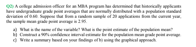 Q2) A college admission officer for an MBA program has determined that historically applicants
have undergraduate grade point averages that are normally distributed with a population standard
deviation of 0.60. Suppose that from a random sample of 20 applications from the current year,
the sample mean grade point average is 2.95.
a) What is the name of the variable? What is the point estimate of the population mean?
b) Construct a 90% confidence interval estimate for the population mean grade point average.
c) Write a summary based on your findings of b) using the graphical approach.
