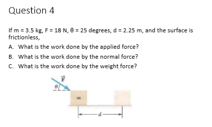 Question 4
If m = 3.5 kg, F = 18 N, 0 = 25 degrees, d = 2.25 m, and the surface is
frictionless,
A. What is the work done by the applied force?
B. What is the work done by the normal force?
c. What is the work done by the weight force?
