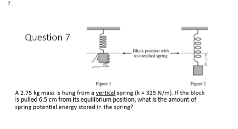 7
Question 7
Block position with
unstreiched spring
Figure 1
Figure 2
A 2.75 kg mass is hung from a vertical spring (k = 325 N/m). If the block
is pulled 6.5 cm from its equilibrium position, what is the amount of
spring potential energy stored in the spring?
elle

