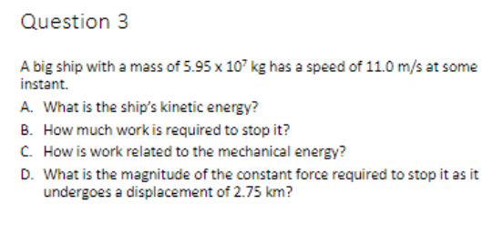 Question 3
A big ship with a mass of 5.95 x 107 kg has a speed of 11.0 m/s at some
instant.
A. What is the ship's kinetic energy?
B. How much work is required to stop it?
C. How is work related to the mechanical energy?
D. What is the magnitude of the constant force required to stop it as it
undergoes a displacement of 2.75 km?
