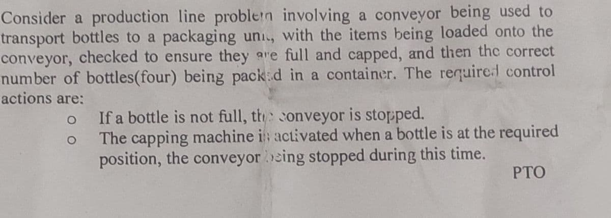 Consider a production line problem involving a conveyor being used to
transport bottles to a packaging uni, with the items being loaded onto the
conveyor, checked to ensure they are full and capped, and then the correct
number of bottles (four) being packed in a container. The required control
actions are:
o
o
If a bottle is not full, the conveyor is stopped.
The capping machine i activated when a bottle is at the required
position, the conveyor being stopped during this time.
PTO