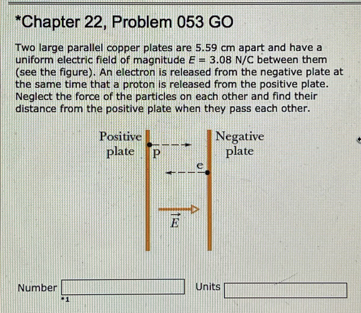 *Chapter 22, Problem 053 GO
Two large parallel copper plates are 5.59 cm apart and have a
uniform electric field of magnitude E = 3.08 N/C between them
(see the figure). An electron is released from the negative plate at
the same time that a proton is released from the positive plate.
Neglect the force of the particles on each other and find their
distance from the positive plate when they pass each other.
Positive
plate
Negative
plate
E
Number
Units
+1
