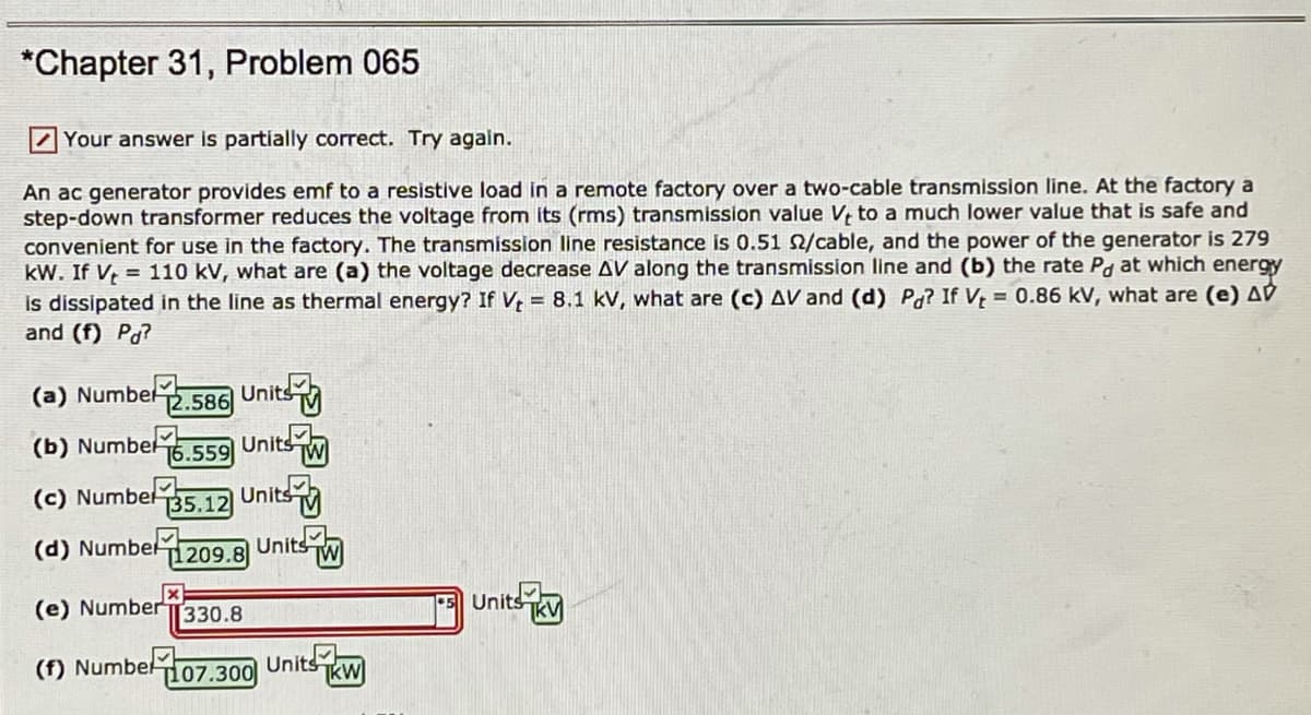 *Chapter 31, Problem 065
Your answer is partially correct. Try again.
An ac generator provides emf to a resistive load in a remote factory over a two-cable transmission line. At the factory a
step-down transformer reduces the voltage from its (rms) transmission value V, to a much lower value that is safe and
convenient for use in the factory. The transmission line resistance is 0.51 2/cable, and the power of the generator is 279
kW. If V, = 110 kV, what are (a) the voltage decrease AV along the transmission line and (b) the rate Pg at which energy
is dissipated in the line as thermal energy? If V, = 8.1 kV, what are (c) AV and (d) Pg? If V = 0.86 kV, what are (e) AV
and (f) Pd?
2.586 Units
Units w
Units
Units
(a) Numbel
(b) Numbel
16.559
(c) Numbel
Т35.12
(d) Numbel
1209.8
(e) NumberT330.8
Unitsk
TkV
(f) Numbel 107.300
Units
TkW

