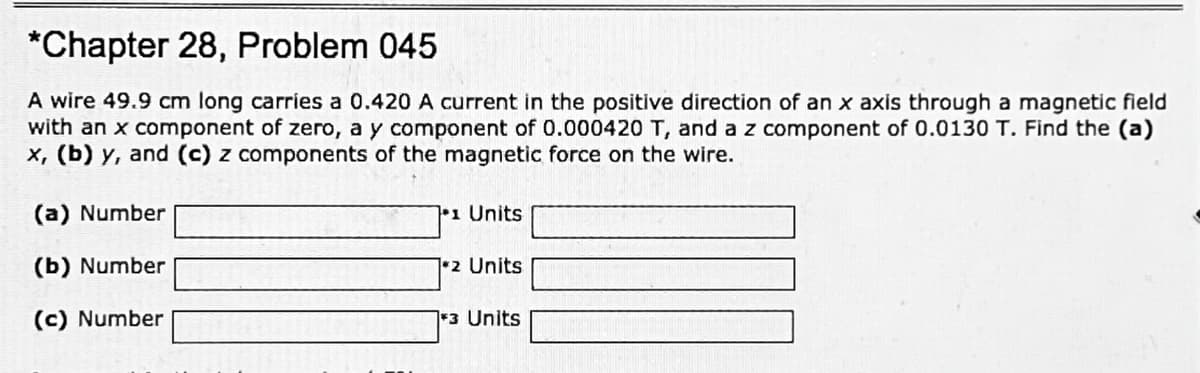 *Chapter 28, Problem 045
A wire 49.9 cm long carries a 0.420 A current in the positive direction of an x axis through a magnetic field
with an x component of zero, a y component of 0.000420 T, and a z component of 0.0130 T. Find the (a)
x, (b) y, and (c) z components of the magnetic force on the wire.
(a) Number
1 Units
(b) Number
2 Units
(c) Number
13 Units
