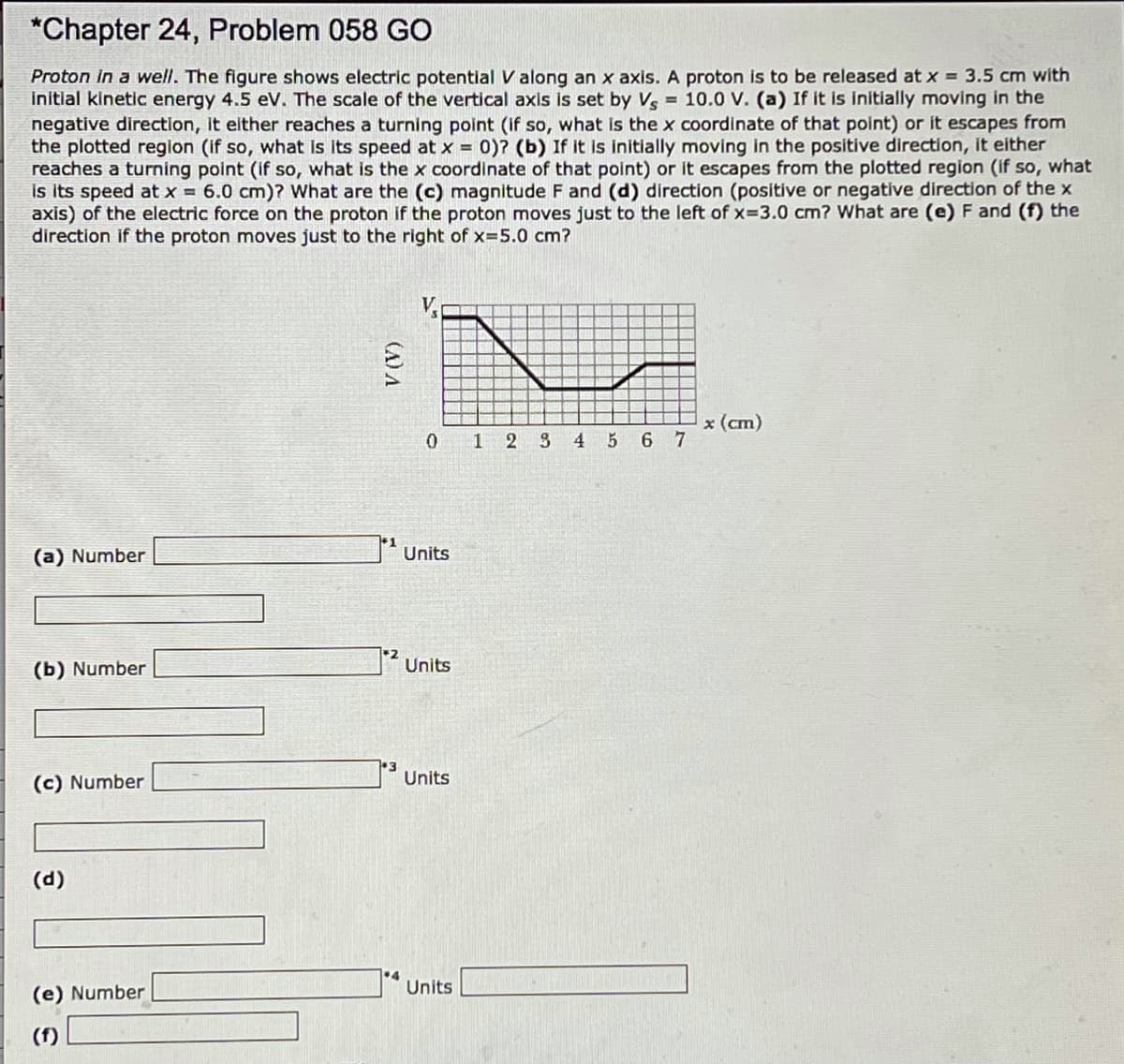 *Chapter 24, Problem 058 GO
Proton in a well. The figure shows electric potential V along an x axis. A proton is to be released at x = 3.5 cm with
initlal kinetic energy 4.5 eV. The scale of the vertical axis is set by V = 10.0 V. (a) If it is initially moving in the
negative directlon, It elther reaches a turning point (if so, what is the x coordinate of that point) or it escapes from
the plotted region (if so, what Is Its speed at x = 0)? (b) If it is initially moving in the positive direction, it either
reaches a turning point (if so, what is the x coordinate of that point) or it escapes from the plotted region (if so, what
is its speed at x = 6.0 cm)? What are the (c) magnitude F and (d) direction (positive or negative direction of the x
axis) of the electric force on the proton if the proton moves just to the left of x=3.0 cm? What are (e) F and (f) the
direction if the proton moves just to the right of x=5.0 cm?
V.
x (cm)
0 1 2 S
4.
6 7
(a) Number
Units
(b) Number
Units
Units
(c) Number
(d)
•4
Units
(e) Number
(f)
(A) A
