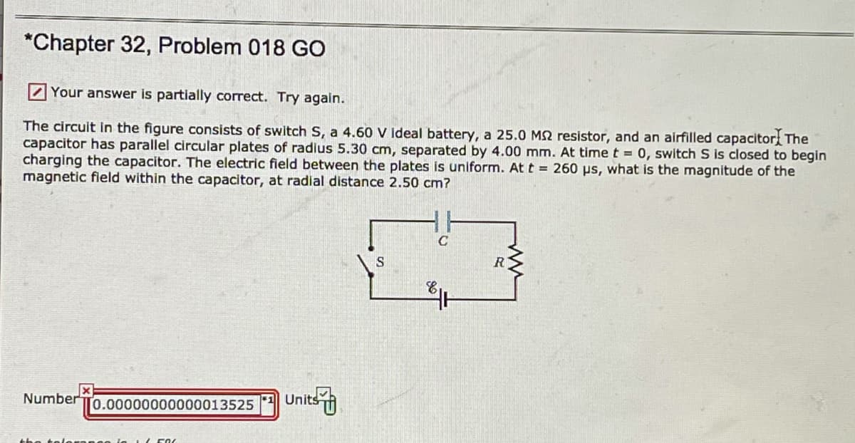 *Chapter 32, Problem 018 GO
Your answer is partially correct. Try again.
The circuit in the figure consists of switch S, a 4.60 V Ideal battery, a 25.0 M2 resistor, and an airfilled capacitor The
capacitor has parallel circular plates of radius 5.30 cm, separated by 4.00 mm. At time t = 0, switch S is closed to begin
charging the capacitor. The electric field between the plates is uniform. At t = 260 ps, what is the magnitude of the
magnetic fleld within the capacitor, at radial distance 2.50 cm?
S
R
Number To.00000000000013525
Units
