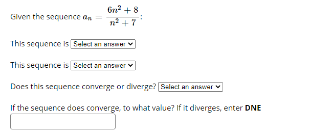 бп? + 8
Given the sequence an =
n2 + 7
This sequence is Select an answer v
This sequence is Select an answer
Does this sequence converge or diverge? Select an answer ♥
If the sequence does converge, to what value? If it diverges, enter DNE
