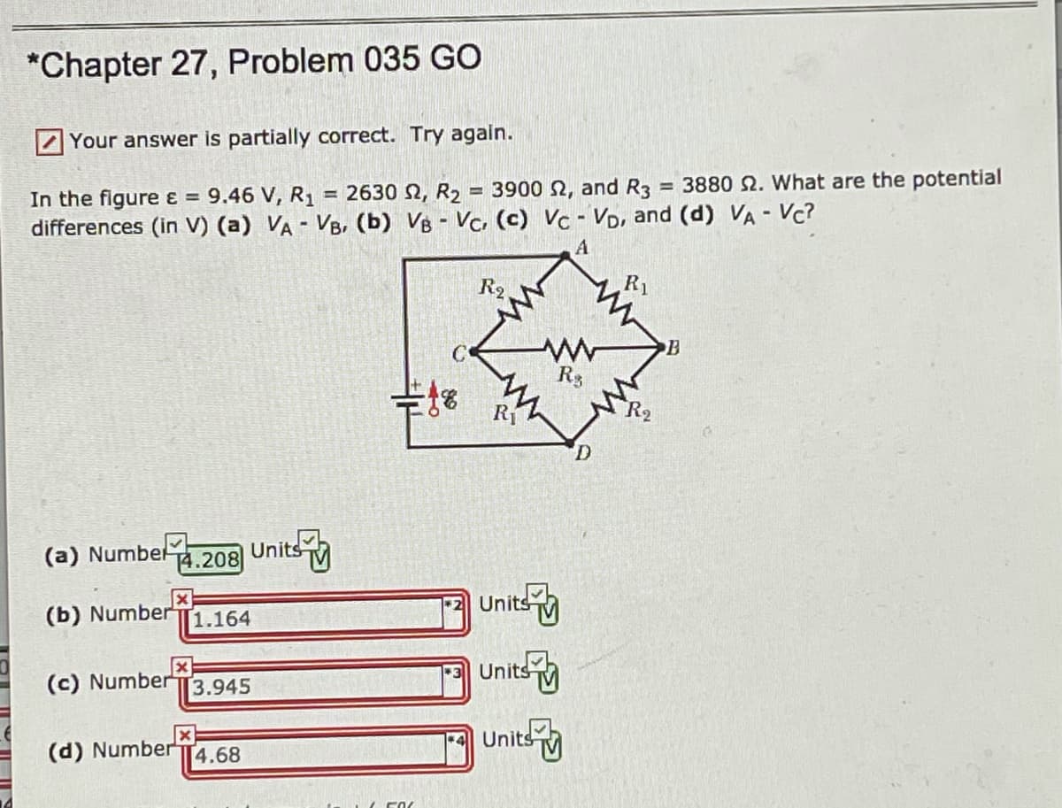*Chapter 27, Problem 035 GO
Your answer is partially correct. Try again.
= 2630 N, R2 = 3900 2, and R3
3880 2. What are the potential
%3D
9.46 V, R1
%3D
In the figure ɛ =
differences (in V) (a) VA - VB, (b) VB Vc. (c) Vc - VD, and (d) VA - Vc?
R1
C
Rg
R
(a) Numbe 14.208
Units M
Units
(b) Number
1.164
Units
(c) NumberT3.945
(d) Number T4.68
Units

