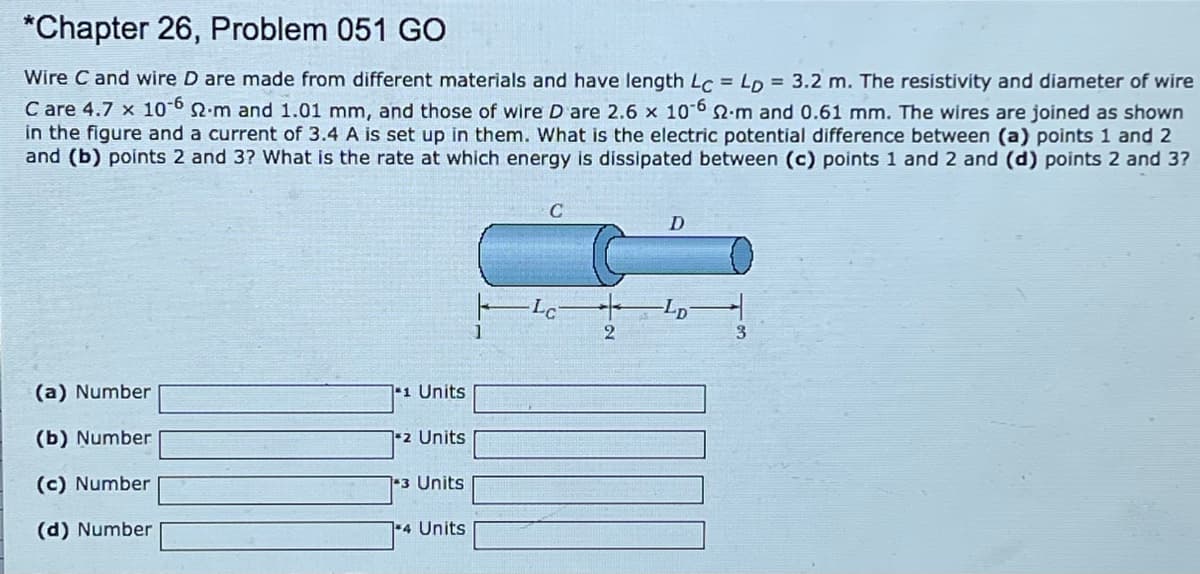 *Chapter 26, Problem 051 GO
Wire C and wire D are made from different materials and have length Lc = LD = 3.2 m. The resistivity and diameter of wire
C are 4.7 x 1062.m and 1.01 mm, and those of wire D are 2.6 x 10 6 S.m and 0.61 mm. The wires are joined as shown
in the figure and a current of 3.4 A is set up in them. What is the electric potential difference between (a) points 1 and 2
and (b) points 2 and 3? What is the rate at which energy is dissipated between (c) points 1 and 2 and (d) points 2 and 3?
Lc
2
(a) Number
*1 Units
(b) Number
2 Units
(c) Number
3 Units
(d) Number
4 Units
