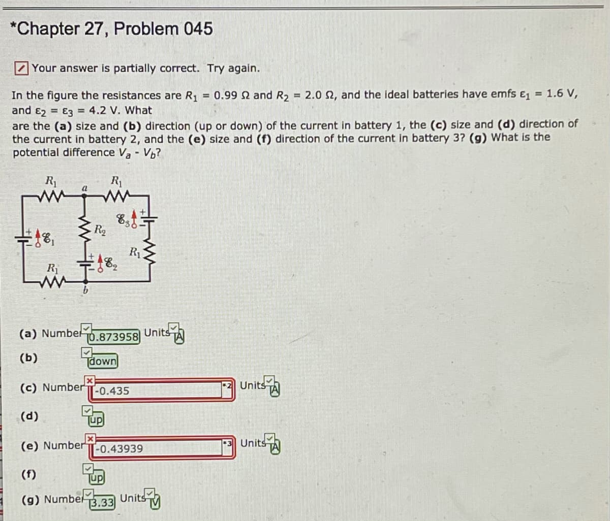 *Chapter 27, Problem 045
Your answer is partially correct. Try again.
= 2.0 2, and the ideal batteries have emfs E, = 1.6 V,
In the figure the resistances are R, = 0.99 Q and R2
and E2 = E3 = 4.2 V. What
are the (a) size and (b) direction (up or down) of the current in battery 1, the (c) size and (d) direction of
the current in battery 2, and the (e) size and (f) direction of the current in battery 3? (g) What is the
potential difference V, - Vb?
R1
R1
R2
R1
(a) Numbelo.873958 Units A
(ь)
Tdown
Units
(c) Number
-0.435
(d)
Tup
(e) Number
Units-
-0.43939
(f)
Tup
(g) Numbel.33 Units
