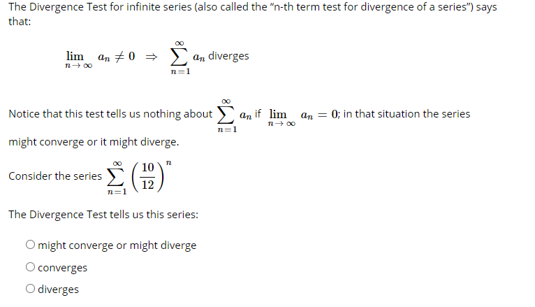 The Divergence Test for infinite series (also called the "n-th term test for divergence of a series") says
that:
lim an + 0 =
an diverges
n- 00
n=1
Notice that this test tells us nothing about ) an if lim an = 0; in that situation the series
n- 00
n=1
might converge or it might diverge.
10
Consider the series
12
The Divergence Test tells us this series:
O might converge or might diverge
O converges
O diverges
