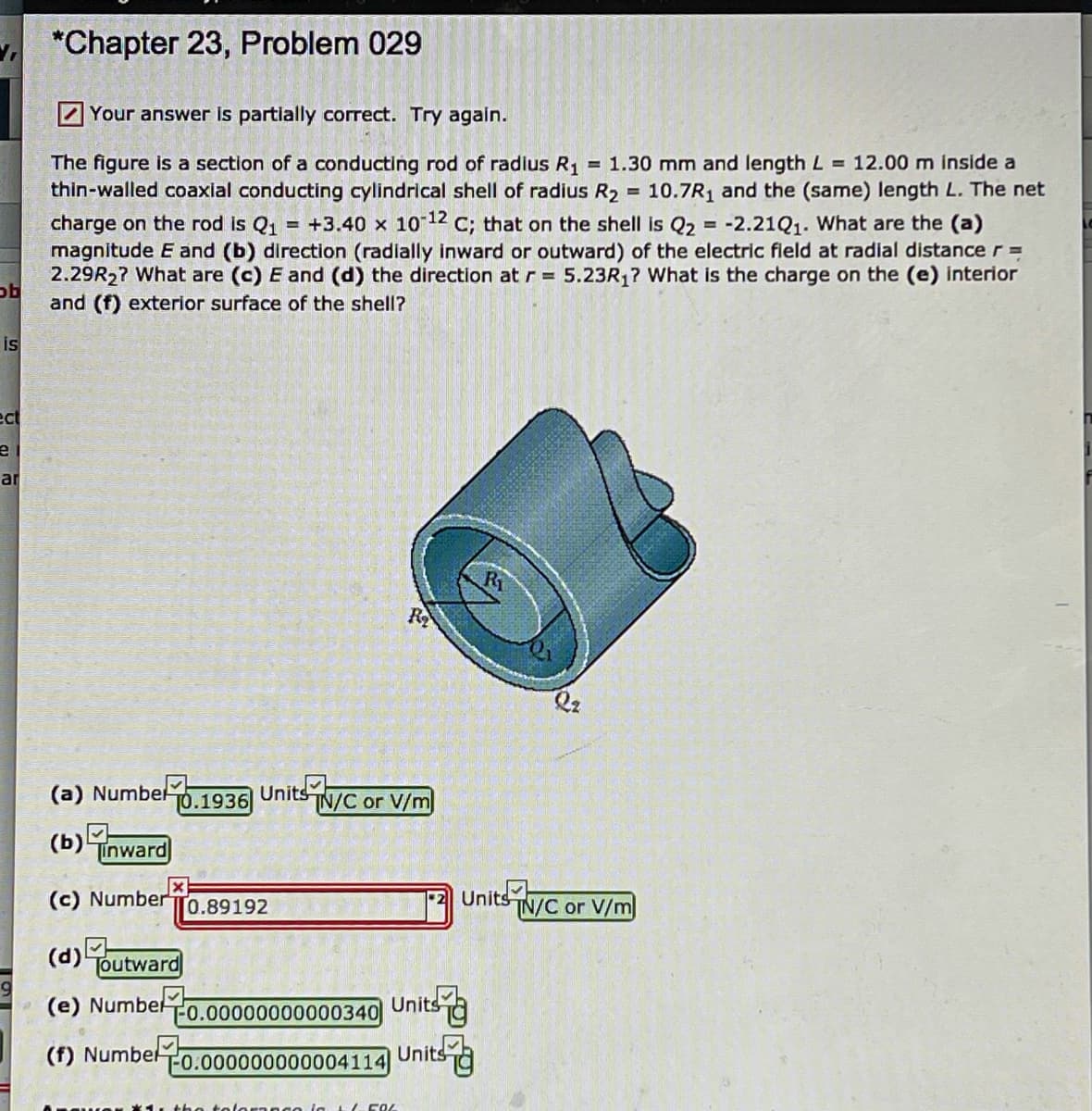 *Chapter 23, Problem 029
7 Your answer is partially correct. Try again.
The figure is a section of a conducting rod of radlus R, = 1.30 mm and length L = 12.00 m inside a
thin-walled coaxial conducting cylindrical shell of radius R2
charge on the rod is Q1
magnitude E and (b) direction (radially inward or outward) of the electric field at radial distance r =
2.29R2? What are (c) E and (d) the direction at r = 5.23R,? What is the charge on the (e) interior
and (f) exterior surface of the shell?
10.7R1 and the (same) length L. The net
= +3.40 x 1012 C; that on the shell is Q2 = -2.21Q1. What are the (a)
%3D
is
ect
ar
R1
R
Q2
(a) Numbel0.1936 Units N/C or V/m
(b)5
Tinward
(c) NumberTO.89192
기 Units부
TN/C or V/m
(d)
Toutward
(e) Numbelo.00000000000340 Units g
(f) Numbel
T-0.000000000004114
Unitsa
loranco la t(FR
