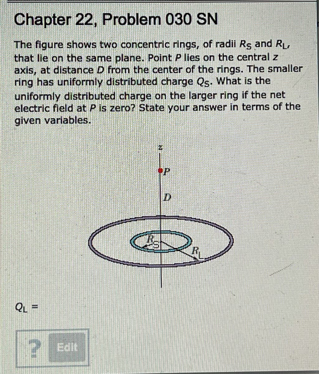 Chapter 22, Problem 030 SN
The figure shows two concentric rings, of radii Rş and RL,
that lie on the same plane. Point P lies on the central z
axis, at distance D from the center of the rings. The smaller
ring has uniformly distributed charge Qs. What is the
uniformly distributed charge on the larger ring if the net
electric field at P is zero? State your answer in terms of the
given variables.
D.
R
QL =
Edit
