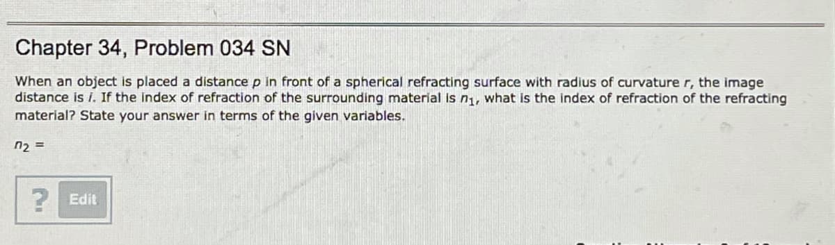 Chapter 34, Problem 034 SN
When an object is placed a distance p in front of a spherical refracting surface with radius of curvature r, the image
distance is i. If the index of refraction of the surrounding material Is n1, what is the index of refraction of the refracting
material? State your answer in terms of the given variables.
n2 =
2 Edit
