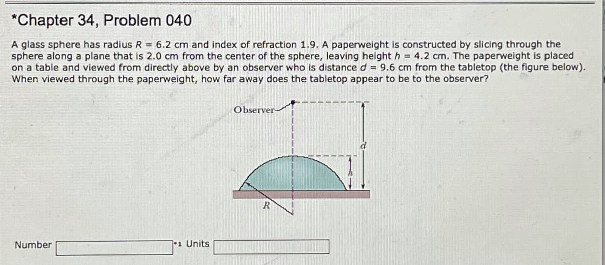 *Chapter 34, Problem 040
A glass sphere has radius R = 6.2 cm and index of refraction 1.9. A paperweight is constructed by slicing through the
sphere along a plane that is 2.0 cm from the center of the sphere, leaving height h = 4.2 cm. The paperweight is placed
on a table and viewed from directly above by an observer who is distance d = 9.6 cm from the tabletop (the figure below).
When viewed through the paperweight, how far away does the tabletop appear to be to the observer?
Observer-
R
Number
1 Units
