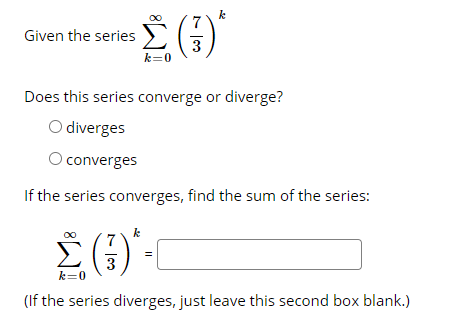k
Given the series
3
k=0
Does this series converge or diverge?
O diverges
O converges
If the series converges, find the sum of the series:
(3)
k
k=0
(If the series diverges, just leave this second box blank.)
