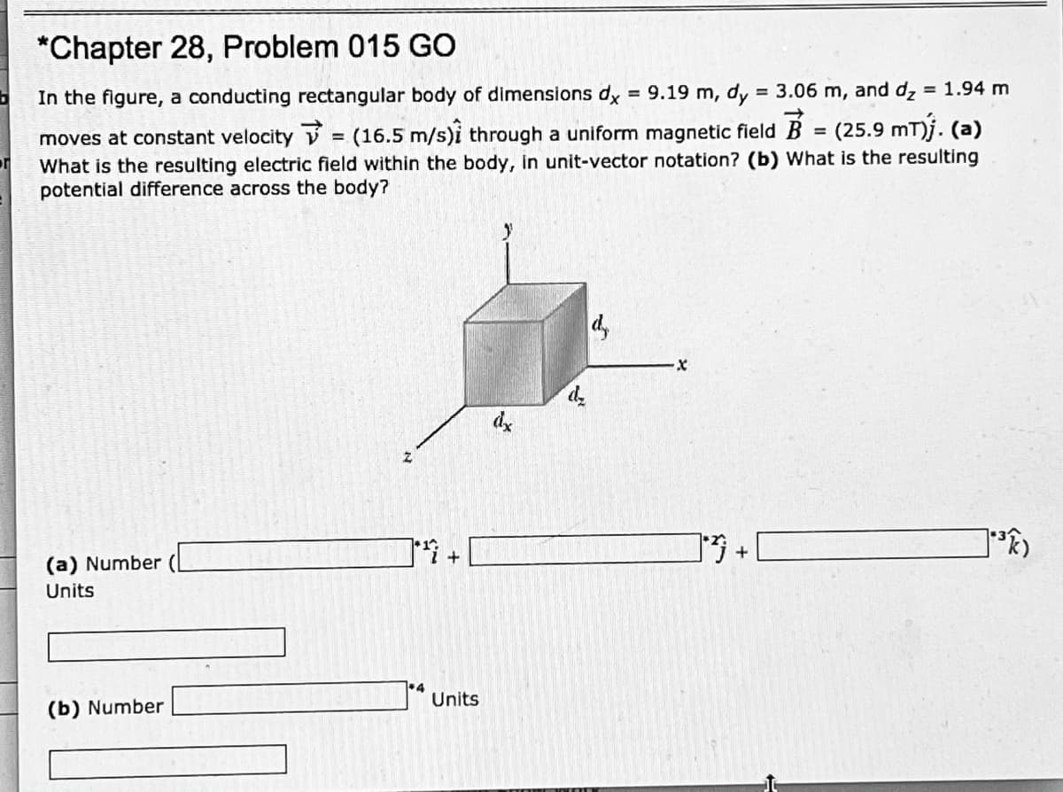 *Chapter 28, Problem 015 GO
In the figure, a conducting rectangular body of dimensions dx = 9.19 m, dy = 3.06 m, and dz
= 1.94 m
moves at constant velocity V = (16.5 m/s)i through a uniform magnetic field
(25.9 mT)j. (a)
%3D
What is the resulting electric field within the body, in unit-vector notation? (b) What is the resulting
potential difference across the body?
d,
de
(a) Number
Units
(b) Number
Units
