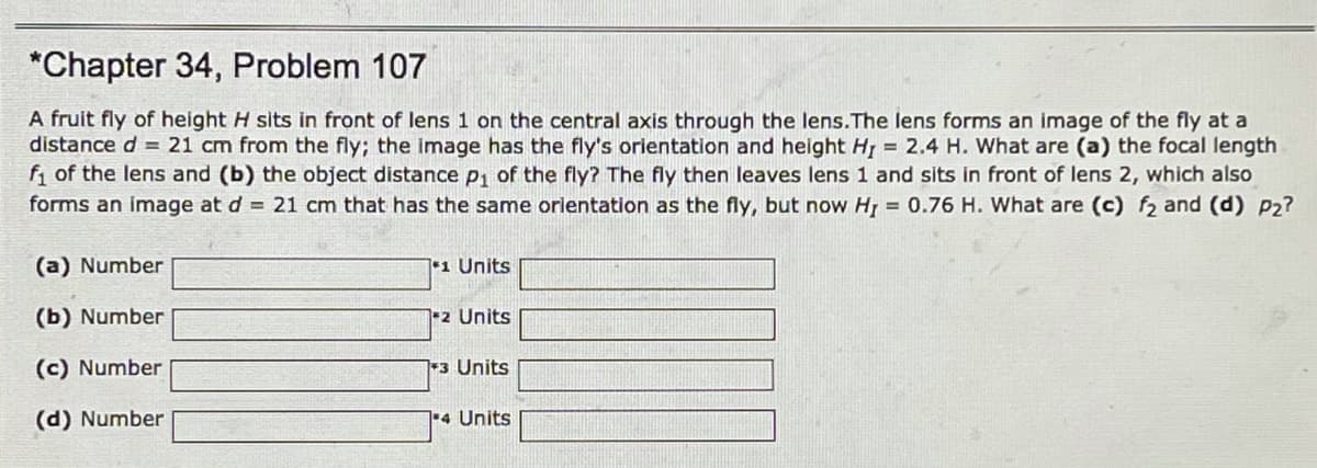 *Chapter 34, Problem 107
A fruit fly of height H sits in front of lens 1 on the central axis through the lens.The lens forms an image of the fly at a
distance d = 21 cm from the fly; the image has the fly's orientation and height H = 2.4 H. What are (a) the focal length
f, of the lens and (b) the object distance Pi of the fly? The fly then leaves lens 1 and sits in front of lens 2, which also
forms an image at d = 21 cm that has the same orlentation as the fly, but now Hj = 0.76 H. What are (c) f2 and (d) P2?
(a) Number
1 Units
(b) Number
-2 Units
(c) Number
3 Units
(d) Number
4 Units
